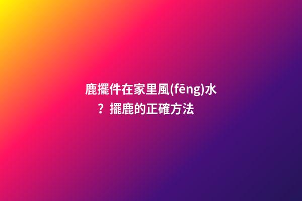 鹿擺件在家里風(fēng)水？擺鹿的正確方法